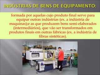  formada por aquelas cujo produto final serve para
equipar outras indústrias (ex. a indústria de
maquinas);e as que produzem bens semi-elaborados
(intermediários), que vão ser transformados em
produtos finais em outras fábricas (ex. a indústria de
fibras sintéticas).
 