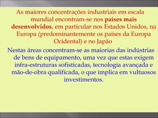 As maiores concentrações industriais em escala
mundial encontram-se nos países mais
desenvolvidos, em particular nos Estados Unidos, na
Europa (predominantemente os países da Europa
Ocidental) e no Japão.
Nestas áreas concentram-se as maiorias das indústrias
de bens de equipamento, uma vez que estas exigem
infra-estruturas sofisticadas, tecnologia avançada e
mão-de-obra qualificada, o que implica em vultuosos
investimentos.
 