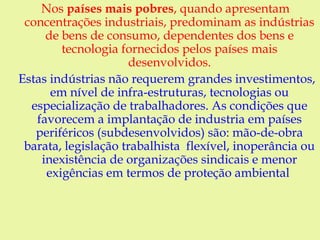 Nos países mais pobres, quando apresentam
concentrações industriais, predominam as indústrias
de bens de consumo, dependentes dos bens e
tecnologia fornecidos pelos países mais
desenvolvidos.
Estas indústrias não requerem grandes investimentos,
em nível de infra-estruturas, tecnologias ou
especialização de trabalhadores. As condições que
favorecem a implantação de industria em países
periféricos (subdesenvolvidos) são: mão-de-obra
barata, legislação trabalhista flexível, inoperância ou
inexistência de organizações sindicais e menor
exigências em termos de proteção ambiental
 