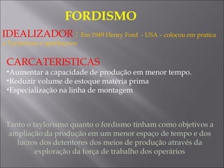 FORDISMO 
IDEALIZADOR : Em 1949 Henry Ford - USA – colocou em pratica
o Taylorismo e aperfeiçoou
CARCATERISTICAS
•Aumentar a capacidade de produção em menor tempo.
•Reduzir volume de estoque matéria prima
•Especialização na linha de montagem
Tanto o taylorismo quanto o fordismo tinham como objetivos a
ampliação da produção em um menor espaço de tempo e dos
lucros dos detentores dos meios de produção através da
exploração da força de trabalho dos operários
 