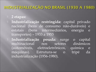  2 etapas:
 Industrialização restringida: capital privado
nacional (bens de consumo não-duráveis) e
estatais (bens intermediários, energia e
transportes) – 1933 a 1955
 Industrialização pesada: surge o capital
multinacional nos setores dinâmicos
(automóveis, eletroeletrônicos, química e
máquinas). Estrutura-se o tripé da
industrialização (1956-1980).
 