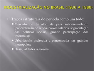 Traços estruturais do período como um todo:
 Mercado de trabalho de país subdesenvolvido
(concentração de renda, baixos salários, segmentação
das políticas sociais, grande participação dos
informais);
 Urbanização acelerada e concentrada nas grandes
metrópoles;
 Desigualdades regionais.
 
