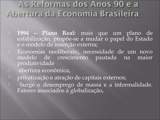  1994 – Plano Real: mais que um plano de
estabilização, propõe-se a mudar o papel do Estado
e o modelo de inserção externa;
 Economias neoliberais:, necessidade de um novo
modelo de crescimento pautada na maior
produtividade
 abertura econômica,
 privatização e atração de capitais externos;
 Surge o desemprego de massa e a informalidade.
Fatores associados à globalização,
 