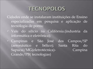 Cidades onde se instalaram instituições de Ensino
especializadas em pesquisa e aplicação de
tecnologia de ponta;
 Vale do silício na Califórnia.(industria da
informática e eletrônica);
 Campinas e São José dos Campos/SP
(aeronáutico e bélico); Santa Rita do
Sapucai/MG(eletrotécnica)- Campina
Grande/PB( tecnologias)
 