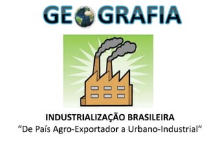 INDUSTRIALIZAÇÃO BRASILEIRA
“De País Agro-Exportador a Urbano-Industrial”
 