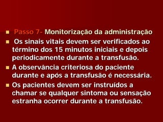 Passo 7- Monitorização da administração
 Os sinais vitais devem ser verificados ao
término dos 15 minutos iniciais e depois
periodicamente durante a transfusão.
A observância criteriosa do paciente
durante e após a transfusão é necessária.
Os pacientes devem ser instruídos a
chamar se qualquer sintoma ou sensação
estranha ocorrer durante a transfusão.
 