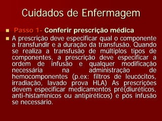 Cuidados de Enfermagem
 Passo 1- Conferir prescrição médica
A prescrição deve especificar qual o componente
a transfundir e a duração da transfusão. Quando
se realiza a transfusão de múltiplos tipos de
componentes, a prescrição deve especificar a
ordem de infusão e qualquer modificação
necessária       na       administração        de
hemocomponentes (p.ex: filtros de leucócitos,
irradiação, lavado prova HLA) As prescrições
devem especificar medicamentos pré(diuréticos,
anti-histaminícos ou antipiréticos) e pós infusão
se necessário.
 