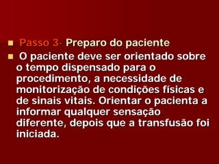 Passo 3- Preparo do paciente
 O paciente deve ser orientado sobre
o tempo dispensado para o
procedimento, a necessidade de
monitorização de condições físicas e
de sinais vitais. Orientar o pacienta a
informar qualquer sensação
diferente, depois que a transfusão foi
iniciada.
 
