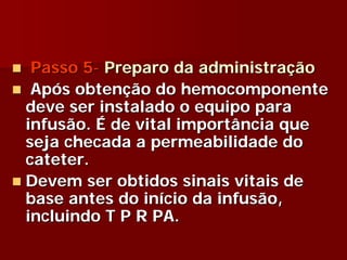 Passo 5- Preparo da administração
 Após obtenção do hemocomponente
deve ser instalado o equipo para
infusão. É de vital importância que
seja checada a permeabilidade do
cateter.
Devem ser obtidos sinais vitais de
base antes do início da infusão,
incluindo T P R PA.
 