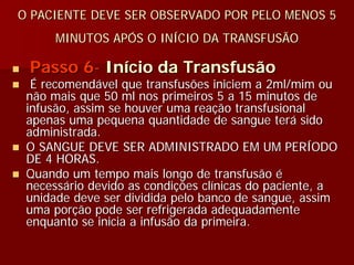 O PACIENTE DEVE SER OBSERVADO POR PELO MENOS 5
      MINUTOS APÓS O INÍCIO DA TRANSFUSÃO

 Passo 6- Início da Transfusão
  É recomendável que transfusões iniciem a 2ml/mim ou
 não mais que 50 ml nos primeiros 5 a 15 minutos de
 infusão, assim se houver uma reação transfusional
 apenas uma pequena quantidade de sangue terá sido
 administrada.
 O SANGUE DEVE SER ADMINISTRADO EM UM PERÍODO
 DE 4 HORAS.
 Quando um tempo mais longo de transfusão é
 necessário devido as condições clínicas do paciente, a
 unidade deve ser dividida pelo banco de sangue, assim
 uma porção pode ser refrigerada adequadamente
 enquanto se inicia a infusão da primeira.
 