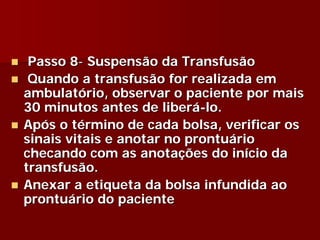 Passo 8- Suspensão da Transfusão
 Quando a transfusão for realizada em
ambulatório, observar o paciente por mais
30 minutos antes de liberá-lo.
Após o término de cada bolsa, verificar os
sinais vitais e anotar no prontuário
checando com as anotações do início da
transfusão.
Anexar a etiqueta da bolsa infundida ao
prontuário do paciente
 