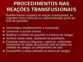 PROCEDIMENTOS NAS
REAÇÕES TRANSFUSIONAIS
Quando houver suspeita de reação transfusional, as
seguintes ações deverão ser desencadeadas junto ao
leito do paciente:

Interromper imediatamente a transfusão
Conservar o acesso venoso
Notificar o médico do paciente e o banco de sangue
Verificar sinais vitais, anotando no prontuário
Examinar todas as etiquetas, registros, conferindo
novamente os dados do paciente com os dados da
unidade de sangue ou componente em uso.
Encaminhar a bolsa utilizada ao banco de sangue.
 