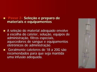 Passo 2- Seleção e preparo de
materiais e equipamentos

A seleção do material adequado envolve
a escolha do cateter, solução, equipos de
administração, filtros especiais,
aquecedores de sangue e equipamentos
eletrônicos de administração.
 Geralmente cateteres de 18 a 20G são
recomendados para que seja mantida
uma infusão adequada.
 