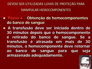 DEVEM SER UTILIZADAS LUVAS DE PROTEÇÃO PARA
       MANIPULAR HEMOCOMPONENTES

 Passo 4 – Obtenção de hemocomponentes
do banco de sangue
 A transfusão deve ser iniciada dentro de
30 minutos depois que o hemocomponente
é retirado do banco de sangue. Se a
transfusão é atrasada em mais de 30
minutos, o hemocomponente deve retornar
ao banco de sangue para que seja
armazenado adequadamente.
 