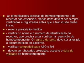 As identificações precisas do hemocomponente e do
receptor são essenciais. Vários itens devem ser sempre
verificados e registrados antes que a transfusão tenha
início:
- rever a prescrição médica
- verificar o nome e o número de identificação do
receptor, que precisa estar contida na requisição do
hemocomponente. O registro da bolsa deve ser anexado
à documentação do paciente.
- verificar compatibilidade ABO e RH
- devem ser checadas coloração, aspecto e data de
validade do hemocomponente.
 