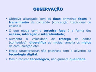 OBSERVAÇÃO

Objetivo alcançado com as duas primeiras fases →
transmissão de conteúdo (concepção tradicional de
ensino);
O que muda com a terceira fase é a forma de:
acesso, interação e interatividade;
Aumenta a velocidade de tráfego de dados
(conteúdos); diversifica as mídias; amplia os meios
de comunicação etc;
Essas características são possíveis com o advento da
tecnologia digital.
Mas o recurso tecnológico, não garante qualidade.
 