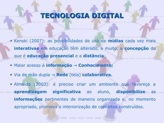 TECNOLOGIA DIGITAL


Kenski (2007): as possibilidades de uso de mídias cada vez mais
interativas em educação têm alterado, e muito, a concepção do
que é educação presencial e a distância;

Maior acesso à informação → Conhecimento;

Via de mão dupla → Rede (teia) colaborativa.

Almeida (2003): é preciso criar um ambiente que favoreça a
aprendizagem      significativa   ao   aluno,   disponibilize    as
informações pertinentes de maneira organizada e, no momento
apropriado, promova a interiorização de conceitos construídos.
 