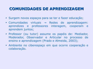 COMUNIDADES DE APRENDIZAGEM

Surgem novos espaços para se ter e fazer educação;
Comunidades virtuais → Redes de aprendizagem:
aprendizes e professores interagem, cooperam e
aprendem juntos;
Professor (ou tutor) assume os papéis de: Mediador,
Moderador, Observador e Articular no processo de
ensino e aprendizagem (Prado e Almeida, 2003);
Ambiente no ciberespaço em que ocorre cooperação e
colaboração.
 