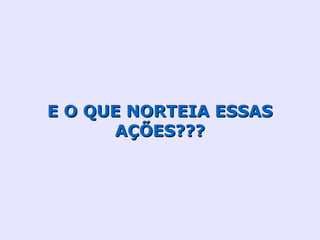 E O QUE NORTEIA ESSAS
      AÇÕES???
 