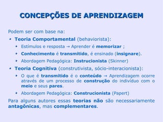 CONCEPÇÕES DE APRENDIZAGEM

Podem ser com base na:
  Teoria Comportamental (behaviorista):
     Estímulos e resposta → Aprender é memorizar ;
     Conhecimento é transmitido, é ensinado (insignare).
     Abordagem Pedagógica: Instrucionista (Skinner)
  Teoria Cognitiva (construtivista, sócio-interacionista):
     O que é transmitido é o conteúdo → Aprendizagem ocorre
     através de um processo de construção do indivíduo com o
     meio e seus pares.
     Abordagem Pedagógica: Construcionista (Papert)
Para alguns autores essas teorias não são necessariamente
antagônicas, mas complementares.
 