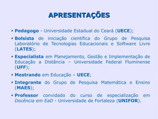 APRESENTAÇÕES

Pedagogo - Universidade Estadual do Ceará (UECE);
Bolsista de iniciação científica do Grupo de Pesquisa
Laboratório de Tecnologias Educacionais e Software Livre
(LATES);
Especialista em Planejamento, Gestão e Implementação de
Educação a Distância – Universidade Federal Fluminense
(UFF);
Mestrando em Educação – UECE;
Integrante do Grupo de Pesquisa Matemática e Ensino
(MAES);
Professor convidado do curso de especialização em
Docência em EaD - Universidade de Fortaleza (UNIFOR).
 
