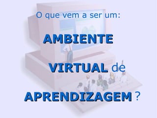 O que vem a ser um:


  AMBIENTE

   VIRTUAL de

APRENDIZAGEM ?
 
