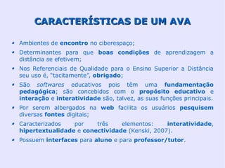 CARACTERÍSTICAS DE UM AVA

Ambientes de encontro no ciberespaço;
Determinantes para que boas condições de aprendizagem a
distância se efetivem;
Nos Referenciais de Qualidade para o Ensino Superior a Distância
seu uso é, “tacitamente”, obrigado;
São softwares educativos pois têm uma fundamentação
pedagógica; são concebidos com o propósito educativo e
interação e interatividade são, talvez, as suas funções principais.
Por serem albergados na web facilita os usuários pesquisem
diversas fontes digitais;
Caracterizados   por    três    elementos:     interatividade,
hipertextualidade e conectividade (Kenski, 2007).
Possuem interfaces para aluno e para professor/tutor.
 
