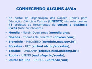 CONHECENDO ALGUNS AVAs

No portal da Organização das Nações Unidas para
Educação, Ciência e Cultura (UNESCO) são relacionados
71 projetos de ferramentas de cursos a distância
livres (free courseware).
Moodle - Martin Dougiamas (moodle.org);
Dokeos - Thomas De Praettere (dokeos.com);
E-proinfo - MEC/SEED (eproinfo.mec.gov.br);
Sócrates - UFC (virtual.ufc.br/socrates);
TelEduc - UNICAMP (teleduc.nied.unicamp.br);
Rooda - UFRGS (ead.ufrgs.br/rooda);
Unifor On-line - UNIFOR (unifor.br/oul)
 