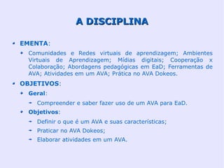 A DISCIPLINA

EMENTA:
  Comunidades e Redes virtuais de aprendizagem; Ambientes
  Virtuais de Aprendizagem; Mídias digitais; Cooperação x
  Colaboração; Abordagens pedagógicas em EaD; Ferramentas de
  AVA; Atividades em um AVA; Prática no AVA Dokeos.
OBJETIVOS:
  Geral:
    Compreender e saber fazer uso de um AVA para EaD.
  Objetivos:
    Definir o que é um AVA e suas características;
    Praticar no AVA Dokeos;
    Elaborar atividades em um AVA.
 