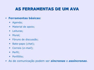 AS FERRAMENTAS DE UM AVA

Ferramentas básicas:
  Agenda;
  Material de apoio;
  Leituras;
  Mural;
  Fóruns de discussão;
  Bate-papo (chat);
  Correio (e-mail);
  Perfil;
  Portfólio;
As de comunicação podem ser síncronas e assíncronas.
 