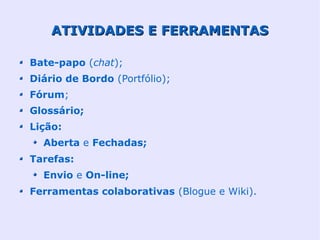 ATIVIDADES E FERRAMENTAS

Bate-papo (chat);
Diário de Bordo (Portfólio);
Fórum;
Glossário;
Lição:
  Aberta e Fechadas;
Tarefas:
  Envio e On-line;
Ferramentas colaborativas (Blogue e Wiki).
 