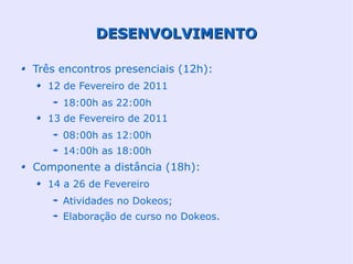 DESENVOLVIMENTO

Três encontros presenciais (12h):
  12 de Fevereiro de 2011
     18:00h as 22:00h
  13 de Fevereiro de 2011
     08:00h as 12:00h
     14:00h as 18:00h
Componente a distância (18h):
  14 a 26 de Fevereiro
     Atividades no Dokeos;
     Elaboração de curso no Dokeos.
 