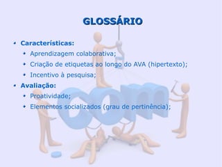 GLOSSÁRIO

Características:
  Aprendizagem colaborativa;
  Criação de etiquetas ao longo do AVA (hipertexto);
  Incentivo à pesquisa;
Avaliação:
  Proatividade;
  Elementos socializados (grau de pertinência);
 