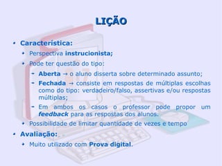 LIÇÃO

Característica:
  Perspectiva instrucionista;
  Pode ter questão do tipo:
     Aberta → o aluno disserta sobre determinado assunto;
     Fechada → consiste em respostas de múltiplas escolhas
     como do tipo: verdadeiro/falso, assertivas e/ou respostas
     múltiplas;
     Em ambos os casos o professor pode propor um
     feedback para as respostas dos alunos.
  Possibilidade de limitar quantidade de vezes e tempo
Avaliação:
  Muito utilizado com Prova digital.
 