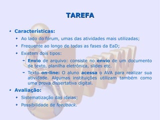 TAREFA

Características:
  Ao lado do fórum, umas das atividades mais utilizadas;
  Frequente ao longo de todas as fases da EaD;
  Existem dois tipos:
     Envio de arquivo: consiste no envio de um documento
     de texto, planilha eletrônica, slides etc.
     Texto on-line: O aluno acessa o AVA para realizar sua
     atividade. Algumas instituições utilizam também como
     uma prova dissertativa digital.
Avaliação:
  Sistematização das ideias;
  Possibilidade de feedback.
 