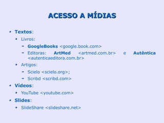ACESSO A MÍDIAS

Textos:
  Livros:
     GoogleBooks <google.book.com>
     Editoras:  ArtMed      <artmed.com.br>   e   Autêntica
     <autenticaeditora.com.br>
  Artigos:
     Scielo <scielo.org>;
     Scribd <scribd.com>
Vídeos:
  YouTube <youtube.com>
Slides:
  SlideShare <slideshare.net>
 