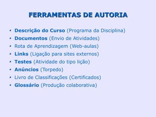 FERRAMENTAS DE AUTORIA

Descrição do Curso (Programa da Disciplina)
Documentos (Envio de Atividades)
Rota de Aprendizagem (Web-aulas)
Links (Ligação para sites externos)
Testes (Atividade do tipo lição)
Anúncios (Torpedo)
Livro de Classificações (Certificados)
Glossário (Produção colaborativa)
 