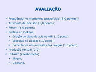 AVALIAÇÃO

Frequência no momentos presenciais (3,0 pontos);
Atividade de Revisão (1,0 ponto);
Fórum (1,0 ponto);
Prática no Dokeos:
  Criação do plano de aula na wiki (1,0 ponto);
  Execução no Dokeos (1,0 ponto);
  Comentários nas propostas dos colegas (1,0 ponto).
Produção textual (2,0)
Extras* (Colaboração):
  Blogue;
  Glossário.
 
