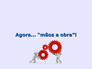 Agora... “mãos a obra”!
 