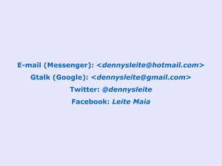E-mail (Messenger): <dennysleite@hotmail.com>
   Gtalk (Google): <dennysleite@gmail.com>
            Twitter: @dennysleite
             Facebook: Leite Maia
 