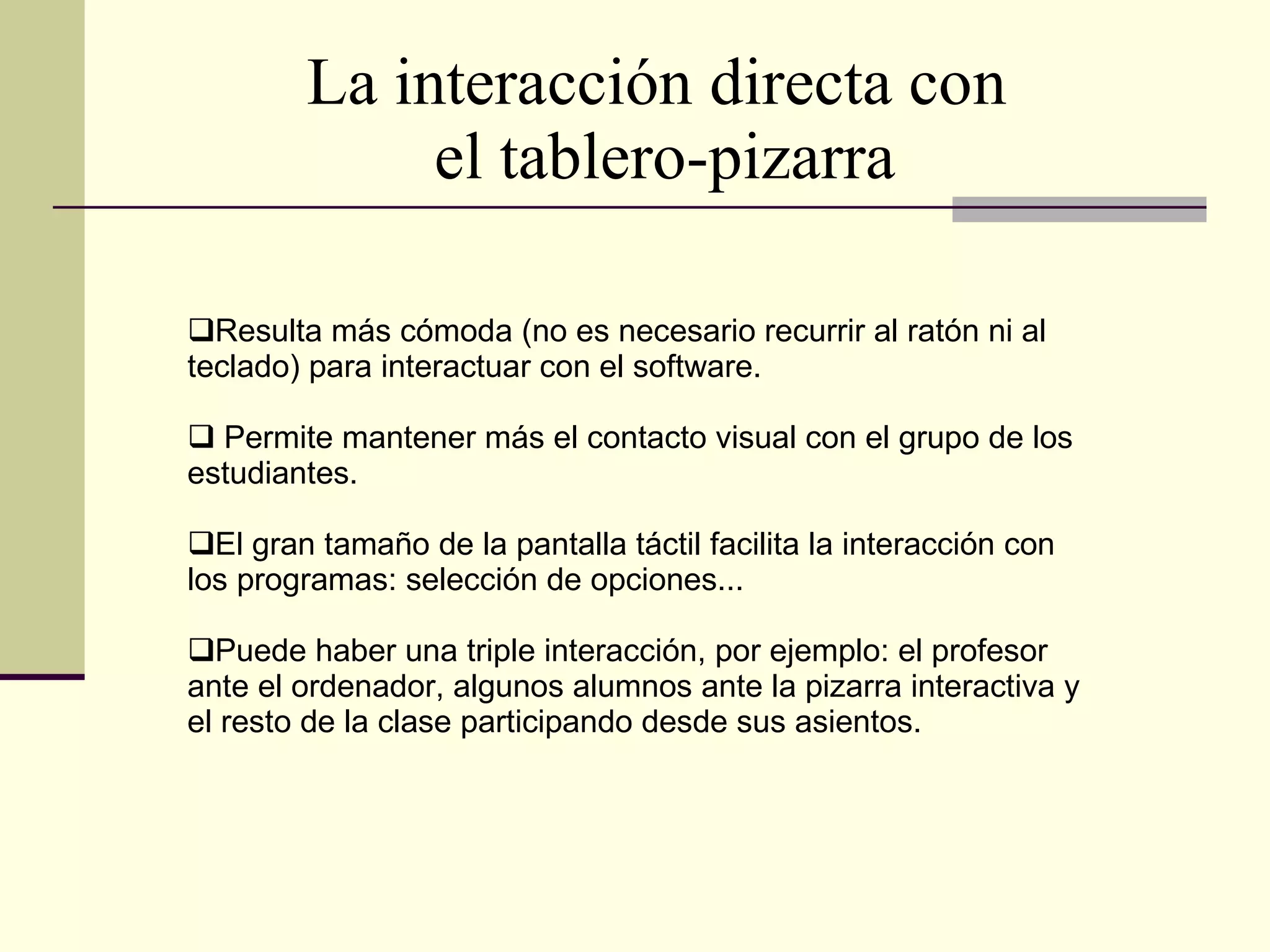 La interacción directa con  el tablero-pizarra Resulta más cómoda (no es necesario recurrir al ratón ni al teclado) para interactuar con el software. Permite mantener más el contacto visual con el grupo de los estudiantes. El gran tamaño de la pantalla táctil facilita la interacción con los programas: selección de opciones... Puede haber una triple interacción, por ejemplo: el profesor ante el ordenador, algunos alumnos ante la pizarra interactiva y el resto de la clase participando desde sus asientos. 