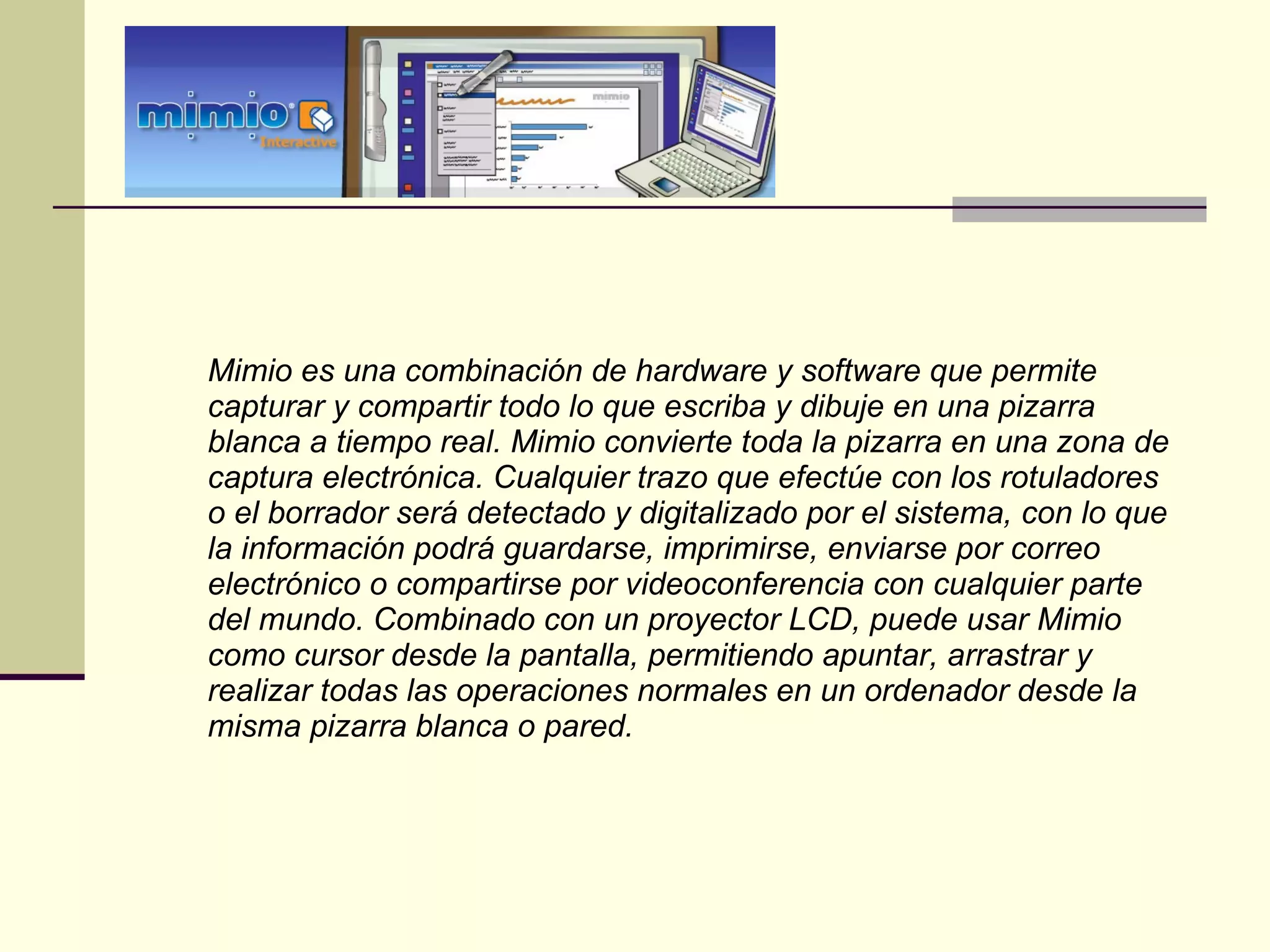 Mimio es una combinación de hardware y software que permite capturar y compartir todo lo que escriba y dibuje en una pizarra blanca a tiempo real. Mimio convierte toda la pizarra en una zona de captura electrónica. Cualquier trazo que efectúe con los rotuladores o el borrador será detectado y digitalizado por el sistema, con lo que la información podrá guardarse, imprimirse, enviarse por correo electrónico o compartirse por videoconferencia con cualquier parte del mundo. Combinado con un proyector LCD, puede usar Mimio como cursor desde la pantalla, permitiendo apuntar, arrastrar y realizar todas las operaciones normales en un ordenador desde la misma pizarra blanca o pared. 
