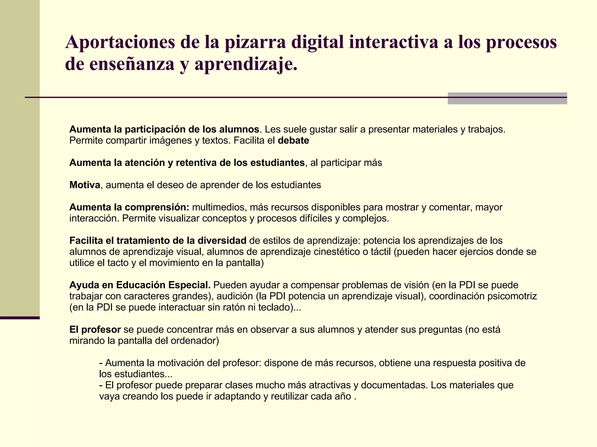 Aportaciones de la pizarra digital interactiva a los procesos de enseñanza y aprendizaje. Aumenta la participación de los alumnos . Les suele gustar salir a presentar materiales y trabajos. Permite compartir imágenes y textos. Facilita el  debate Aumenta la atención y retentiva de los estudiantes , al participar más Motiva , aumenta el deseo de aprender de los estudiantes  Aumenta la comprensión:  multimedios, más recursos disponibles para mostrar y comentar, mayor interacción. Permite visualizar conceptos y procesos difíciles y complejos. Facilita el tratamiento de la diversidad  de estilos de aprendizaje: potencia los aprendizajes de los alumnos de aprendizaje visual, alumnos de aprendizaje cinestético o táctil (pueden hacer ejercios donde se utilice el tacto y el movimiento en la pantalla) Ayuda en Educación Especial.  Pueden ayudar a compensar problemas de visión (en la PDI se puede trabajar con caracteres grandes), audición (la PDI potencia un aprendizaje visual), coordinación psicomotriz (en la PDI se puede interactuar sin ratón ni teclado)... El profesor  se puede concentrar más en observar a sus alumnos y atender sus preguntas (no está mirando la pantalla del ordenador) - Aumenta la motivación del profesor: dispone de más recursos, obtiene una respuesta positiva de los estudiantes... - El profesor puede preparar clases mucho más atractivas y documentadas. Los materiales que vaya creando los puede ir adaptando y reutilizar cada año .  