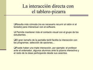La interacción directa con  el tablero-pizarra Resulta más cómoda (no es necesario recurrir al ratón ni al teclado) para interactuar con el software. Permite mantener más el contacto visual con el grupo de los estudiantes. El gran tamaño de la pantalla táctil facilita la interacción con los programas: selección de opciones... Puede haber una triple interacción, por ejemplo: el profesor ante el ordenador, algunos alumnos ante la pizarra interactiva y el resto de la clase participando desde sus asientos. 