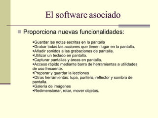 Proporciona nuevas funcionalidades:  El software asociado Guardar las notas escritas en la pantalla Grabar todas las acciones que tienen lugar en la pantalla. Añadir sonidos a las grabaciones de pantalla. Utilizar un teclado en pantalla. Capturar pantallas y áreas en pantalla. Acceso rápido mediante barra de herramientas a utilidades de uso frecuente. Preparar y guardar la lecciones Otras herramientas: lupa, puntero, reflector y sombra de pantalla. Galería de imágenes Redimensionar, rotar, mover objetos. 