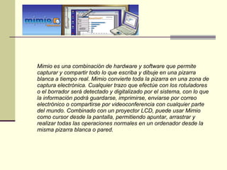 Mimio es una combinación de hardware y software que permite capturar y compartir todo lo que escriba y dibuje en una pizarra blanca a tiempo real. Mimio convierte toda la pizarra en una zona de captura electrónica. Cualquier trazo que efectúe con los rotuladores o el borrador será detectado y digitalizado por el sistema, con lo que la información podrá guardarse, imprimirse, enviarse por correo electrónico o compartirse por videoconferencia con cualquier parte del mundo. Combinado con un proyector LCD, puede usar Mimio como cursor desde la pantalla, permitiendo apuntar, arrastrar y realizar todas las operaciones normales en un ordenador desde la misma pizarra blanca o pared. 