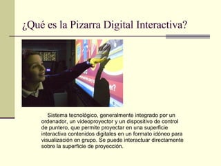 ¿Qué es la Pizarra Digital Interactiva? Sistema tecnológico, generalmente integrado por un ordenador, un videoproyector y un dispositivo de control de puntero, que permite proyectar en una superficie interactiva contenidos digitales en un formato idóneo para visualización en grupo. Se puede interactuar directamente sobre la superficie de proyección. 