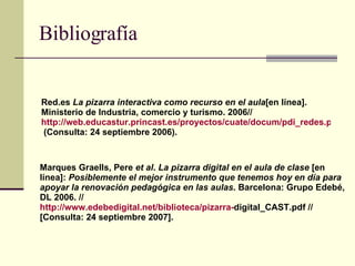Bibliografía Red.es  La pizarra interactiva como recurso en el aula [en línea]. Ministerio de Industria, comercio y turismo. 2006// http://web.educastur.princast.es/proyectos/cuate/docum/pdi_redes.pdf //  (Consulta: 24 septiembre 2006). Marques Graells, Pere  et al .  La pizarra digital en el aula de clase  [en línea]:  Posiblemente el mejor instrumento que tenemos hoy en día para apoyar la renovación pedagógica en las aulas . Barcelona: Grupo Edebé, DL 2006. //  http :// www.edebedigital.net /biblioteca/pizarra- digital_CAST.pdf  // [Consulta: 24 septiembre 2007].   