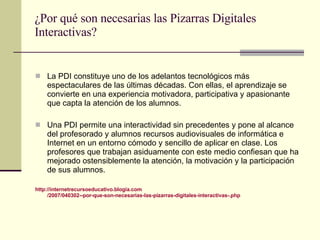 ¿Por qué son necesarias las Pizarras Digitales Interactivas? La PDI constituye uno de los adelantos tecnológicos más espectaculares de las últimas décadas. Con ellas, el aprendizaje se convierte en una experiencia motivadora, participativa y apasionante que capta la atención de los alumnos.  Una PDI permite una interactividad sin precedentes y pone al alcance del profesorado y alumnos recursos audiovisuales de informática e Internet en un entorno cómodo y sencillo de aplicar en clase. Los profesores que trabajan asiduamente con este medio confiesan que ha mejorado ostensiblemente la atención, la motivación y la participación de sus alumnos. http :// internetrecursoeducativo.blogia.com /2007/040302--por-que-son-necesarias-las-pizarras-digitales-interactivas-. php 
