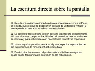 La escritura directa sobre la pantalla Resulta más cómoda e inmediata (no es necesario recurrir al ratón ni al teclado, pues se puede disponer en pantalla de un teclado "virtual") y no se pierde en contacto visual con los estudiantes La escritura directa sobre la gran pantalla táctil resulta especialmente útil para alumnos con pocas habilidades psicomotrices que se inician en la escritura y para estudiantes con necesidades educativas especiales. Los subrayados permiten destacar algunos aspectos importantes de las explicaciones de manera natural e inmediata. Escribir directamente con el puntero sobre el tablero en algunos casos puede facilitar más la expresión de los estudiantes. 